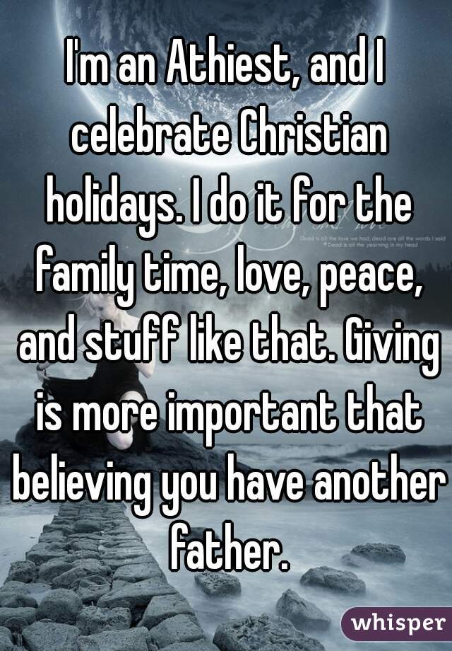 I'm an Athiest, and I celebrate Christian holidays. I do it for the family time, love, peace, and stuff like that. Giving is more important that believing you have another father.