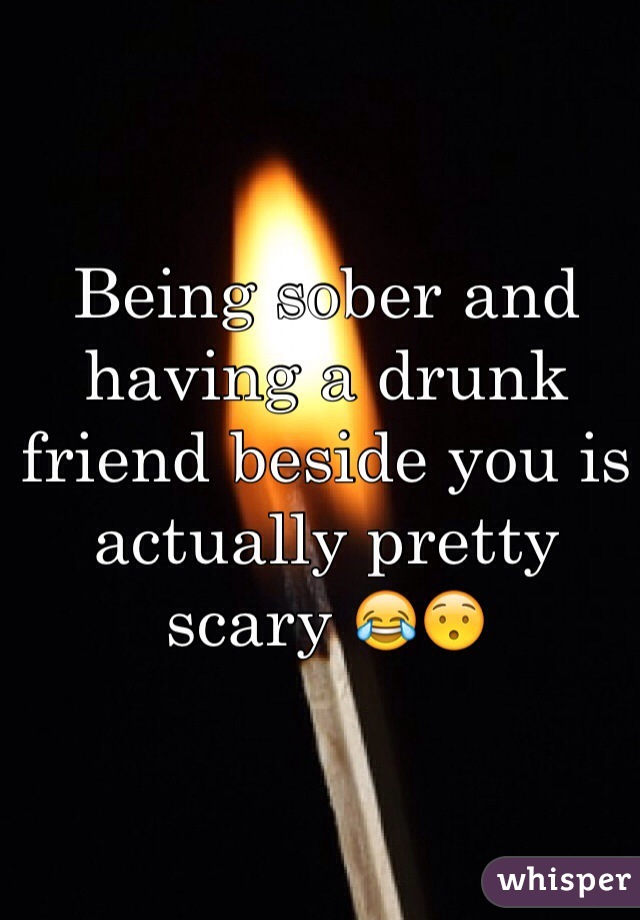Being sober and having a drunk friend beside you is actually pretty scary 😂😯