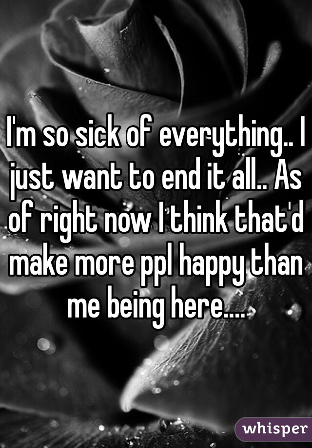I'm so sick of everything.. I just want to end it all.. As of right now I think that'd make more ppl happy than me being here....