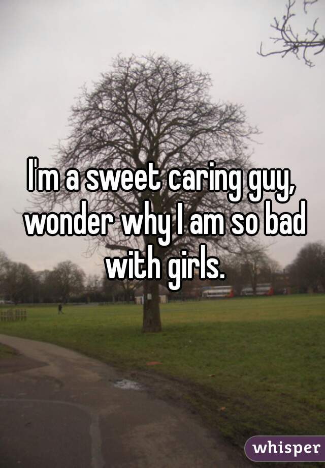 I'm a sweet caring guy, wonder why I am so bad with girls.
