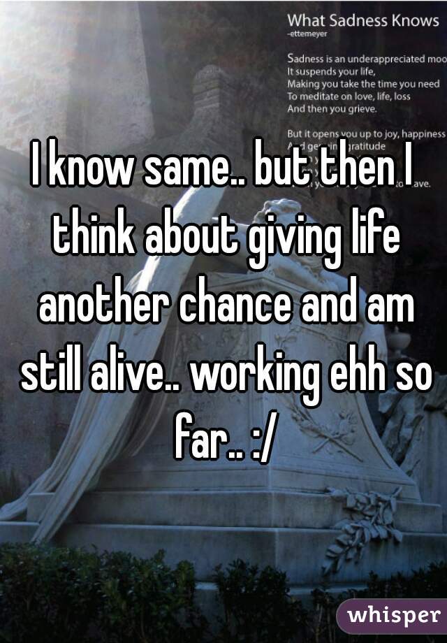 I know same.. but then I think about giving life another chance and am still alive.. working ehh so far.. :/