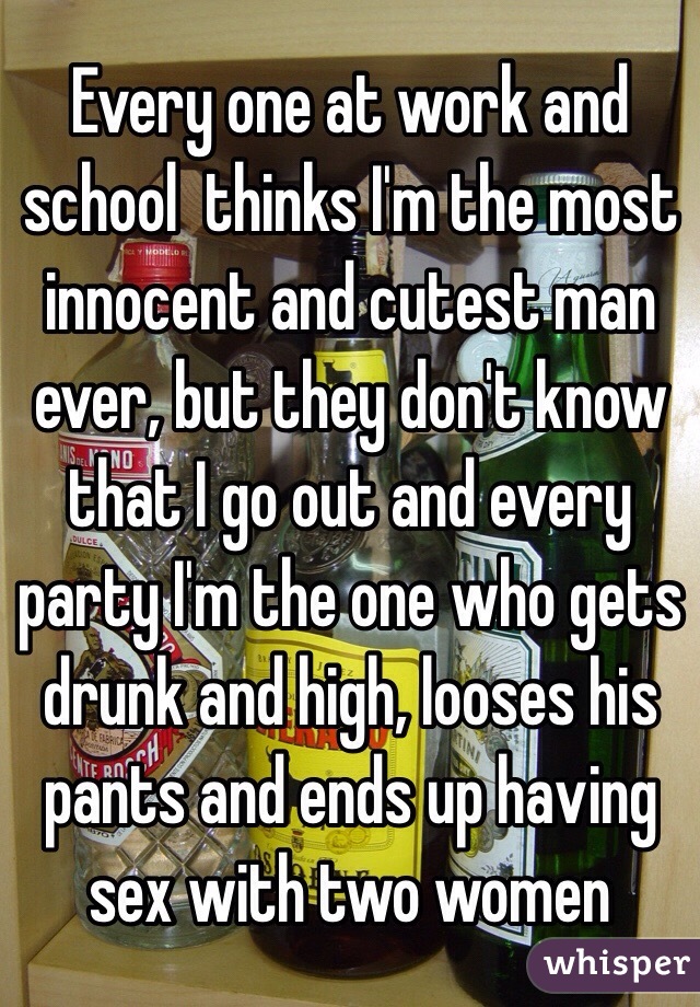 Every one at work and school  thinks I'm the most innocent and cutest man ever, but they don't know that I go out and every party I'm the one who gets drunk and high, looses his pants and ends up having sex with two women