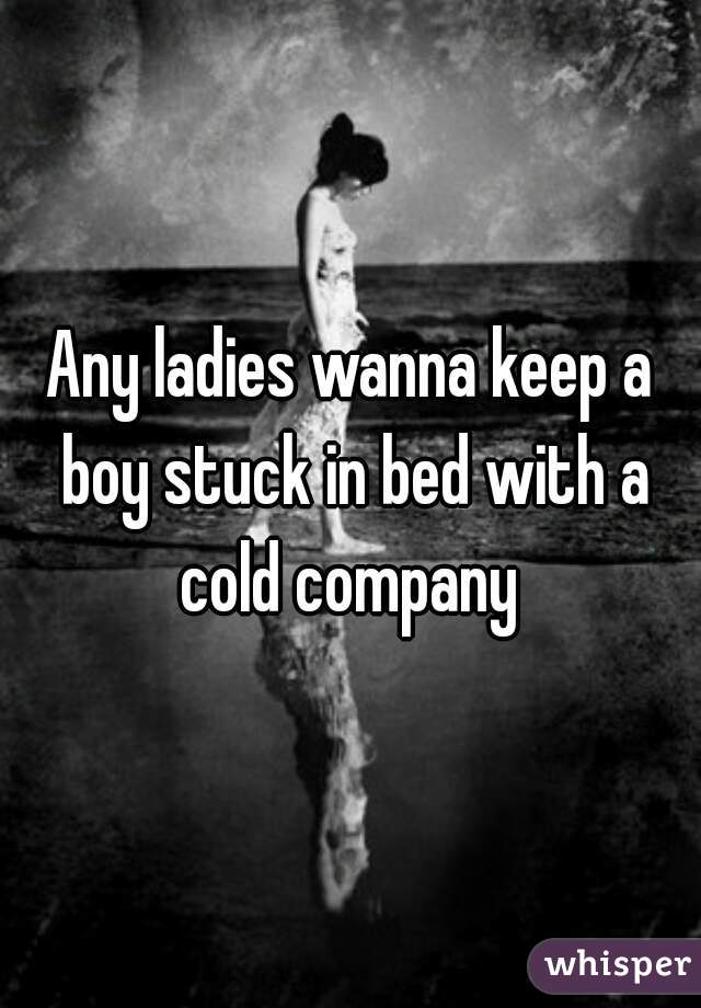 Any ladies wanna keep a boy stuck in bed with a cold company 