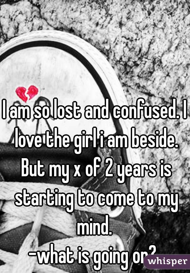 I am so lost and confused. I love the girl i am beside. But my x of 2 years is starting to come to my mind. 
-what is going on? 