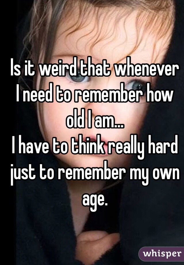 Is it weird that whenever I need to remember how old I am...
I have to think really hard just to remember my own age. 