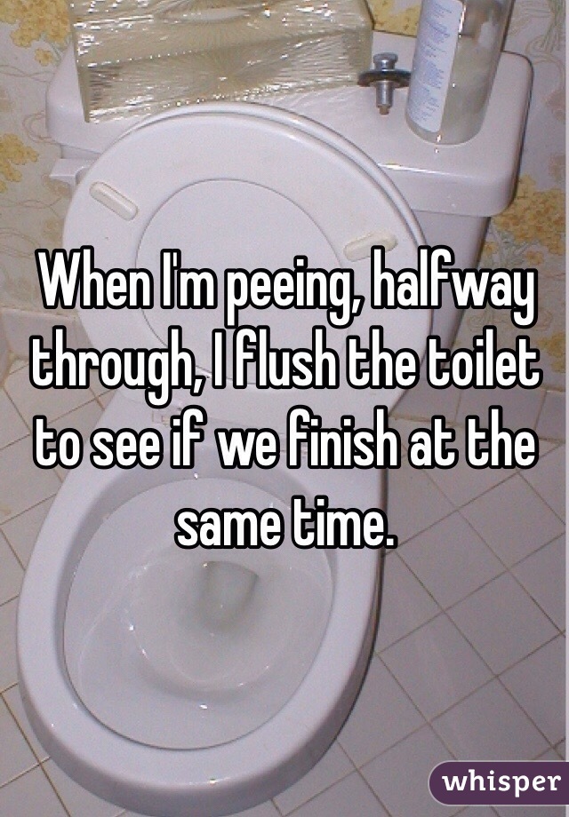 When I'm peeing, halfway through, I flush the toilet to see if we finish at the same time. 