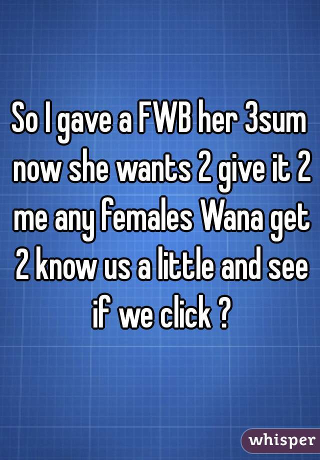 So I gave a FWB her 3sum now she wants 2 give it 2 me any females Wana get 2 know us a little and see if we click ?