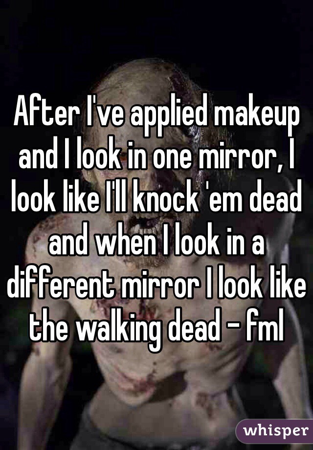 After I've applied makeup and I look in one mirror, I look like I'll knock 'em dead and when I look in a different mirror I look like the walking dead - fml 
