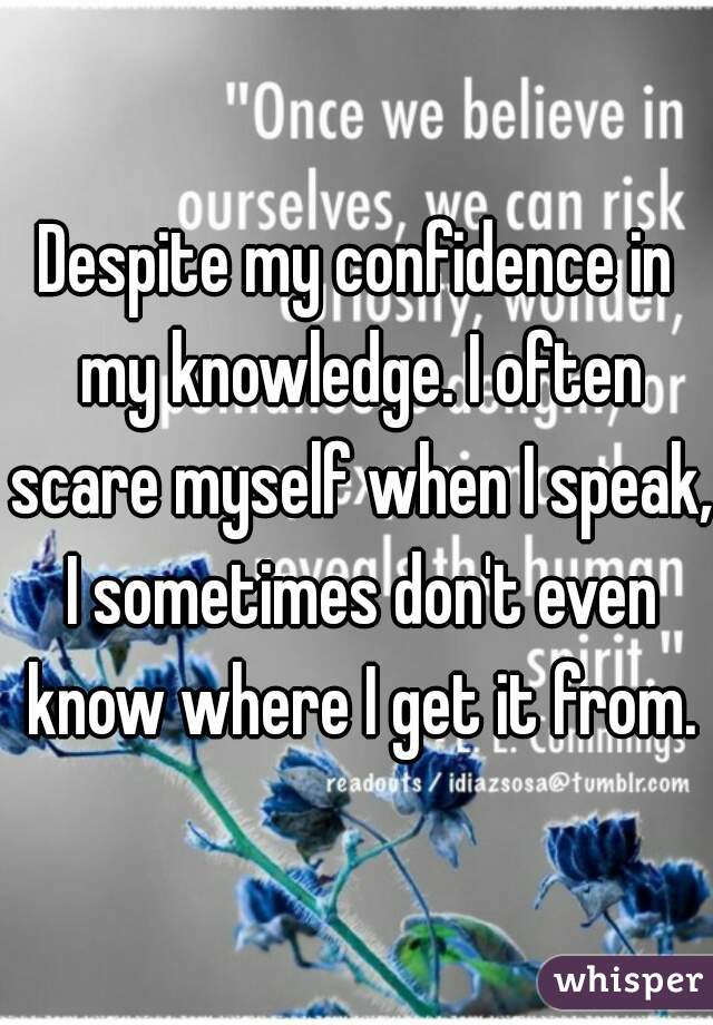 Despite my confidence in my knowledge. I often scare myself when I speak, I sometimes don't even know where I get it from.