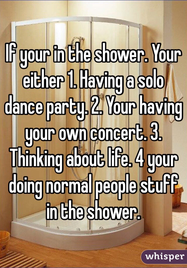 If your in the shower. Your either 1. Having a solo dance party. 2. Your having your own concert. 3. Thinking about life. 4 your doing normal people stuff in the shower.