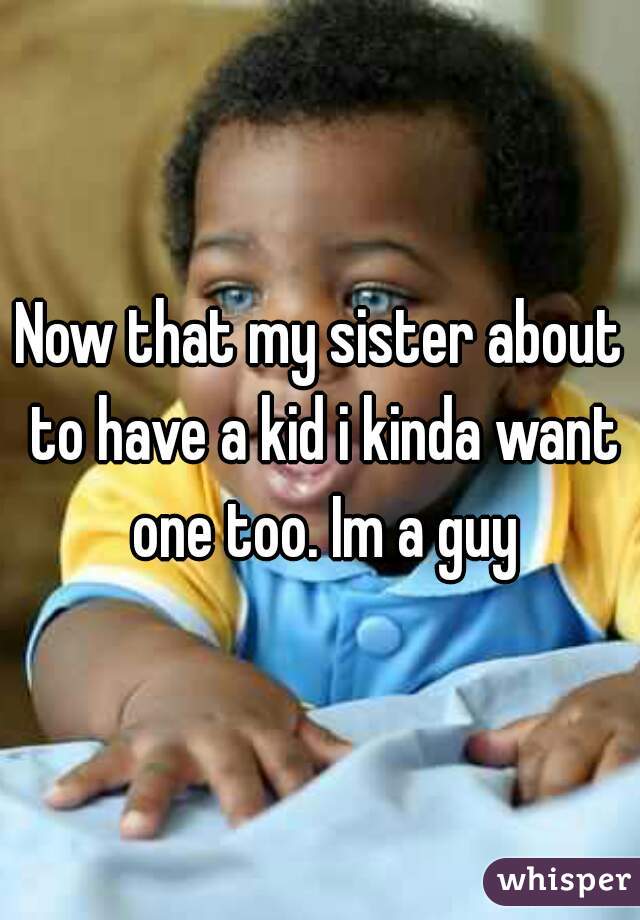 Now that my sister about to have a kid i kinda want one too. Im a guy