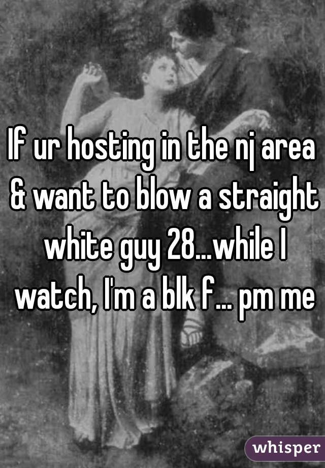 If ur hosting in the nj area & want to blow a straight white guy 28...while I watch, I'm a blk f... pm me