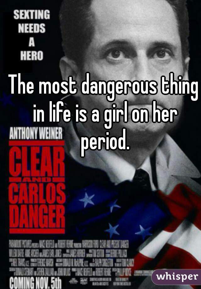The most dangerous thing in life is a girl on her period.
