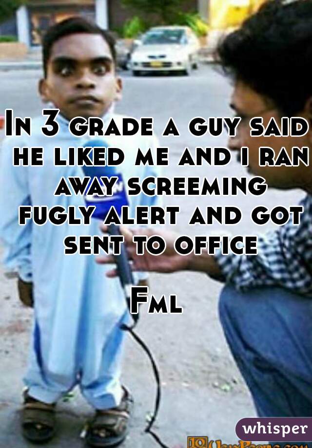 In 3 grade a guy said he liked me and i ran away screeming fugly alert and got sent to office 
Fml