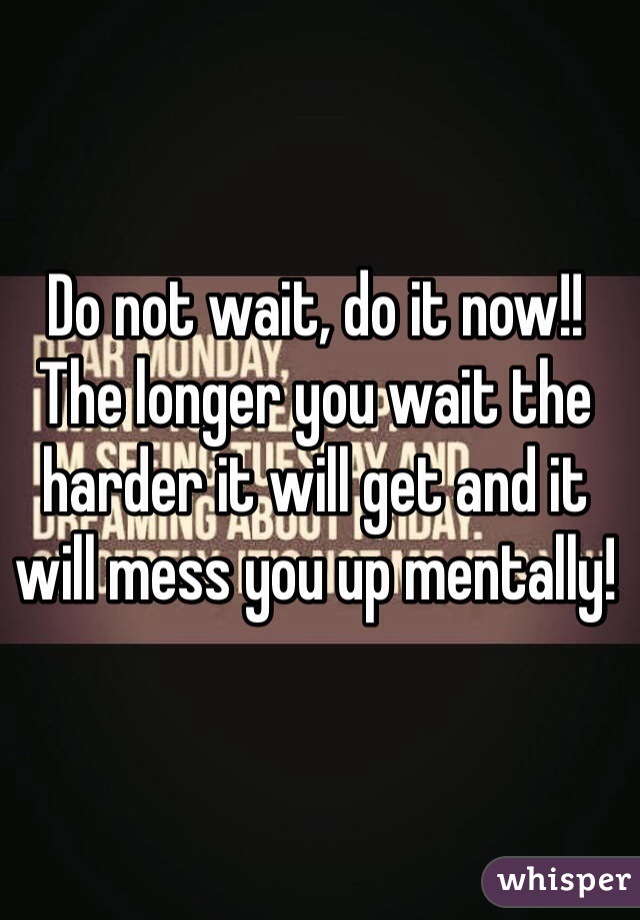 Do not wait, do it now!! The longer you wait the harder it will get and it will mess you up mentally! 