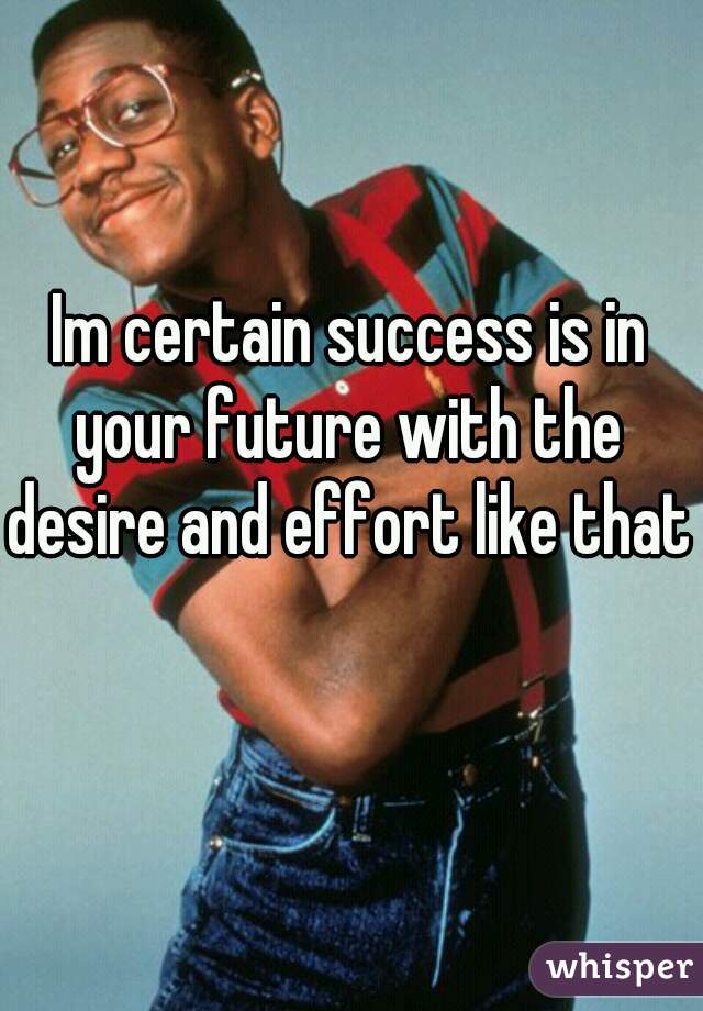 Im certain success is in your future with the desire and effort like that 