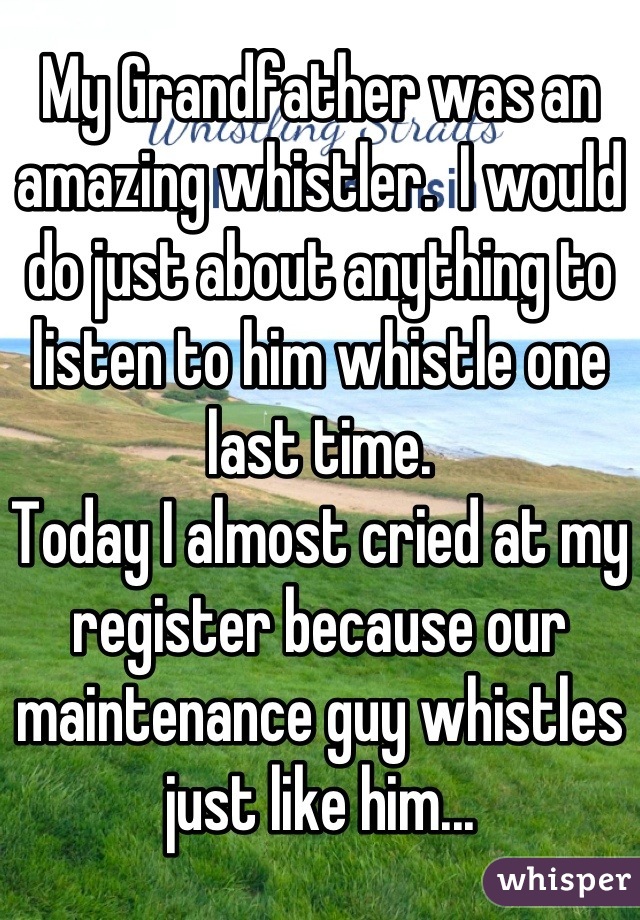 My Grandfather was an amazing whistler.  I would do just about anything to listen to him whistle one last time.
Today I almost cried at my register because our maintenance guy whistles just like him...