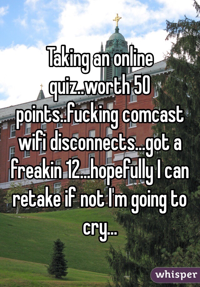 Taking an online quiz..worth 50 points..fucking comcast wifi disconnects...got a freakin 12...hopefully I can retake if not I'm going to cry...