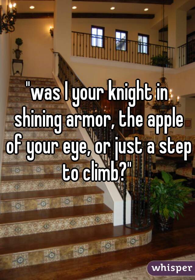 "was I your knight in shining armor, the apple of your eye, or just a step to climb?" 