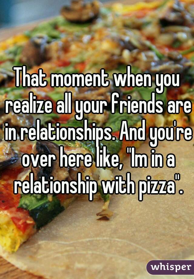That moment when you realize all your friends are in relationships. And you're over here like, "Im in a relationship with pizza".
