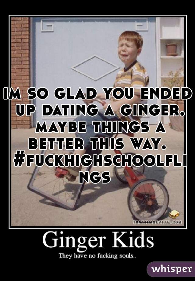 im so glad you ended up dating a ginger. maybe things a better this way.  #fuckhighschoolflings 