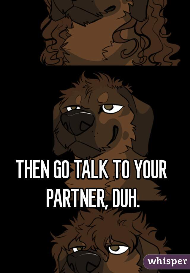 THEN GO TALK TO YOUR PARTNER, DUH.