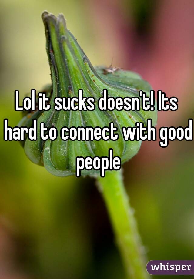 Lol it sucks doesn't! Its hard to connect with good people