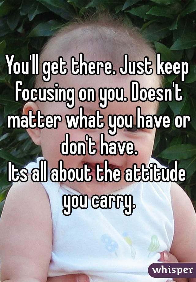 You'll get there. Just keep focusing on you. Doesn't matter what you have or don't have.
Its all about the attitude you carry.