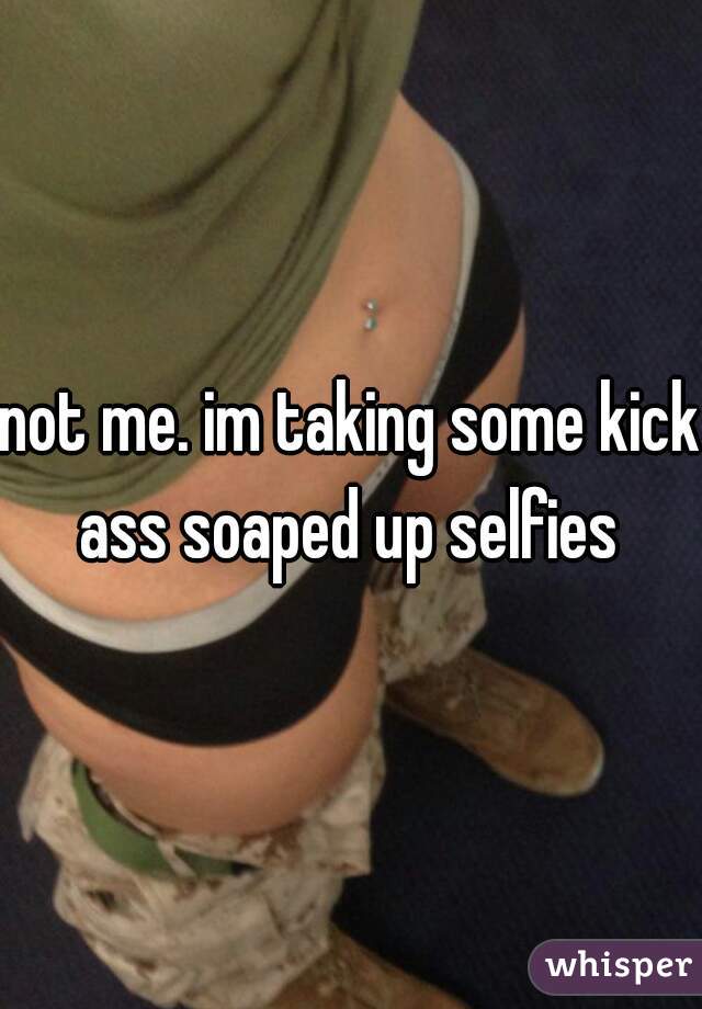 not me. im taking some kick ass soaped up selfies 