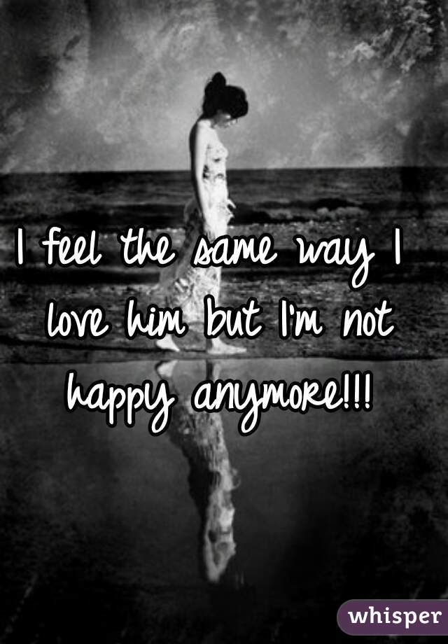 I feel the same way I love him but I'm not happy anymore!!!