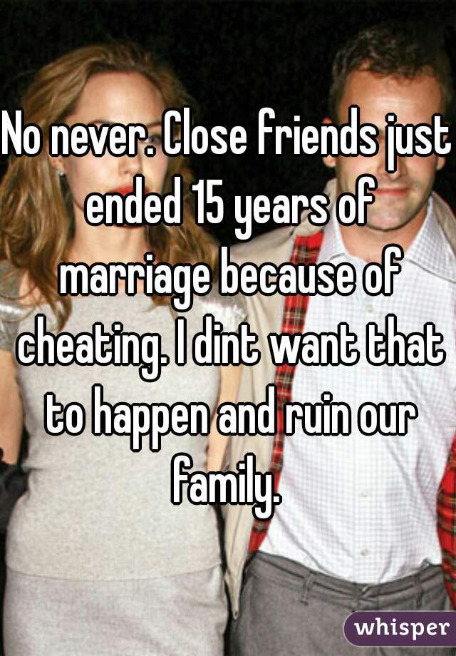 No never. Close friends just ended 15 years of marriage because of cheating. I dint want that to happen and ruin our family. 