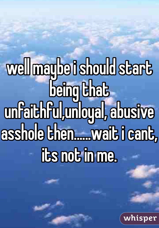 well maybe i should start being that unfaithful,unloyal, abusive asshole then......wait i cant, its not in me.