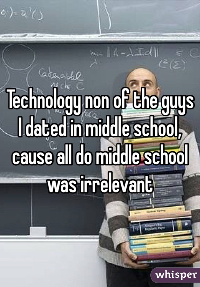 Technology non of the guys I dated in middle school,  cause all do middle school was irrelevant 