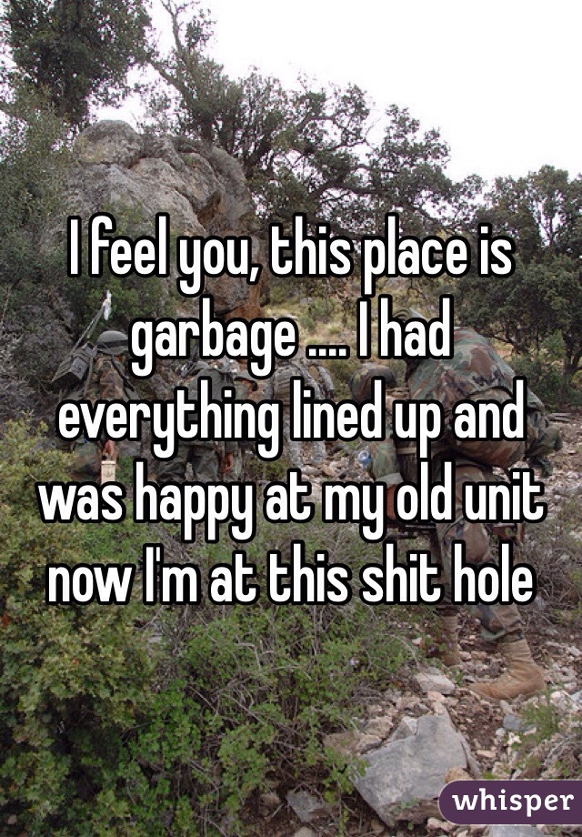 I feel you, this place is garbage .... I had everything lined up and was happy at my old unit now I'm at this shit hole