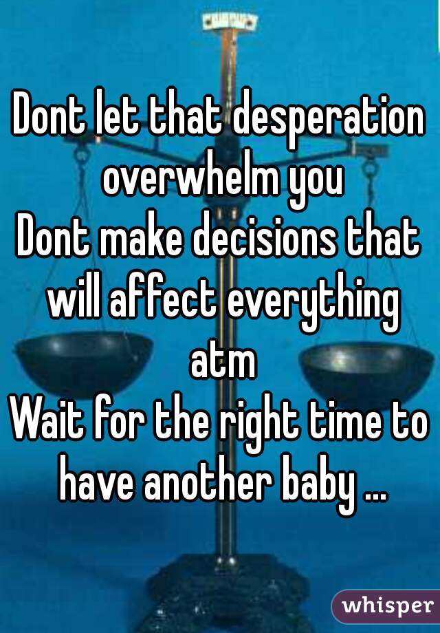 Dont let that desperation overwhelm you
Dont make decisions that will affect everything atm
Wait for the right time to have another baby ...