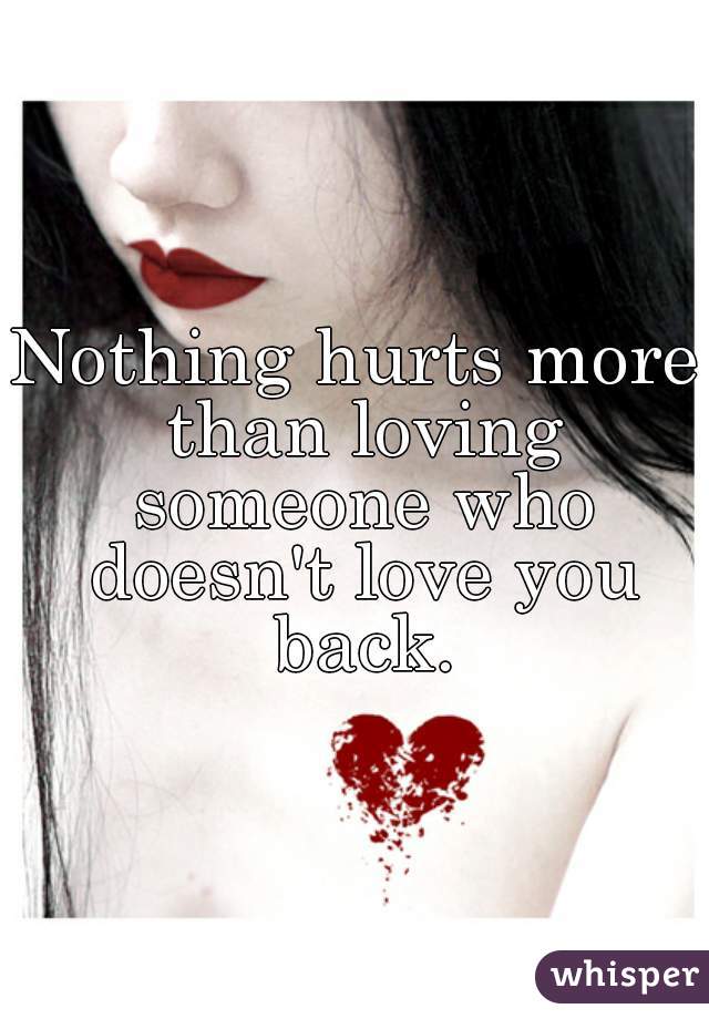 Nothing hurts more than loving someone who doesn't love you back.