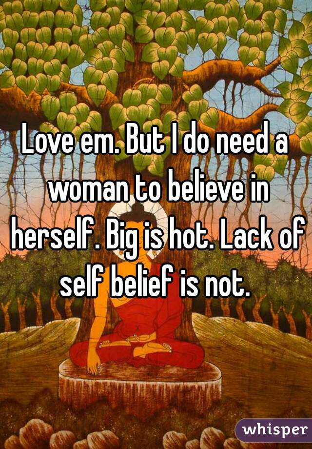 Love em. But I do need a woman to believe in herself. Big is hot. Lack of self belief is not. 