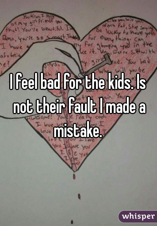 I feel bad for the kids. Is not their fault I made a mistake. 