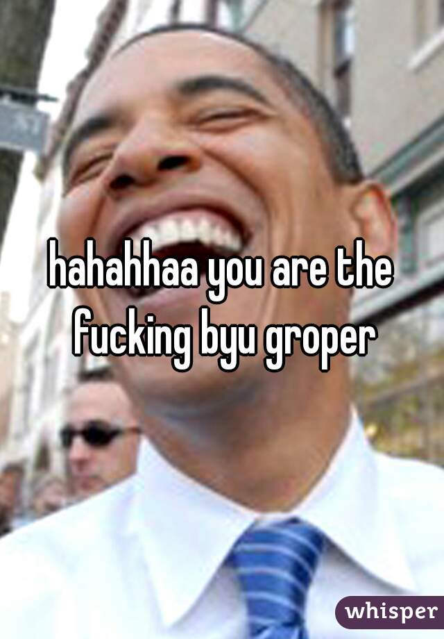 hahahhaa you are the fucking byu groper