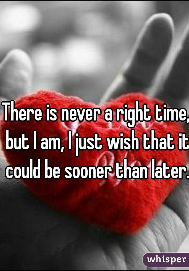 There is never a right time, but I am, I just wish that it could be sooner than later. 