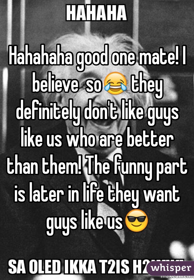 Hahahaha good one mate! I believe  so😂 they definitely don't like guys like us who are better than them! The funny part is later in life they want guys like us😎 