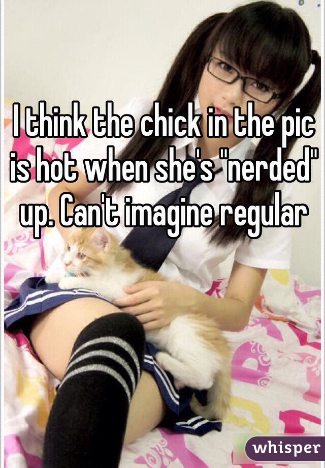 I think the chick in the pic is hot when she's "nerded" up. Can't imagine regular 
