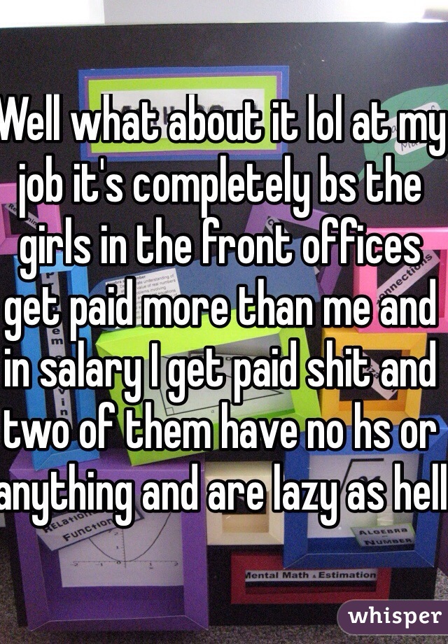 Well what about it lol at my job it's completely bs the girls in the front offices get paid more than me and in salary I get paid shit and two of them have no hs or anything and are lazy as hell