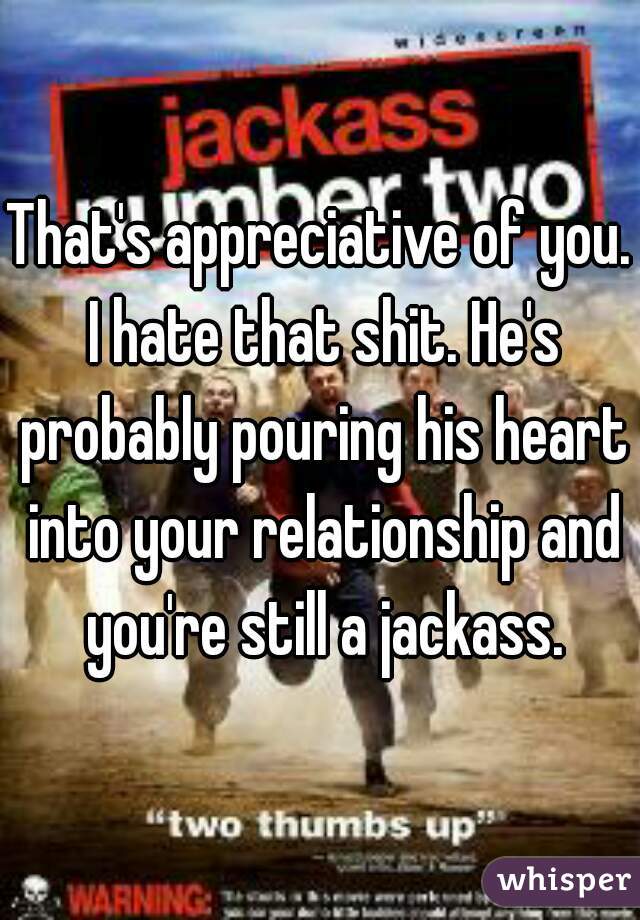 That's appreciative of you. I hate that shit. He's probably pouring his heart into your relationship and you're still a jackass.