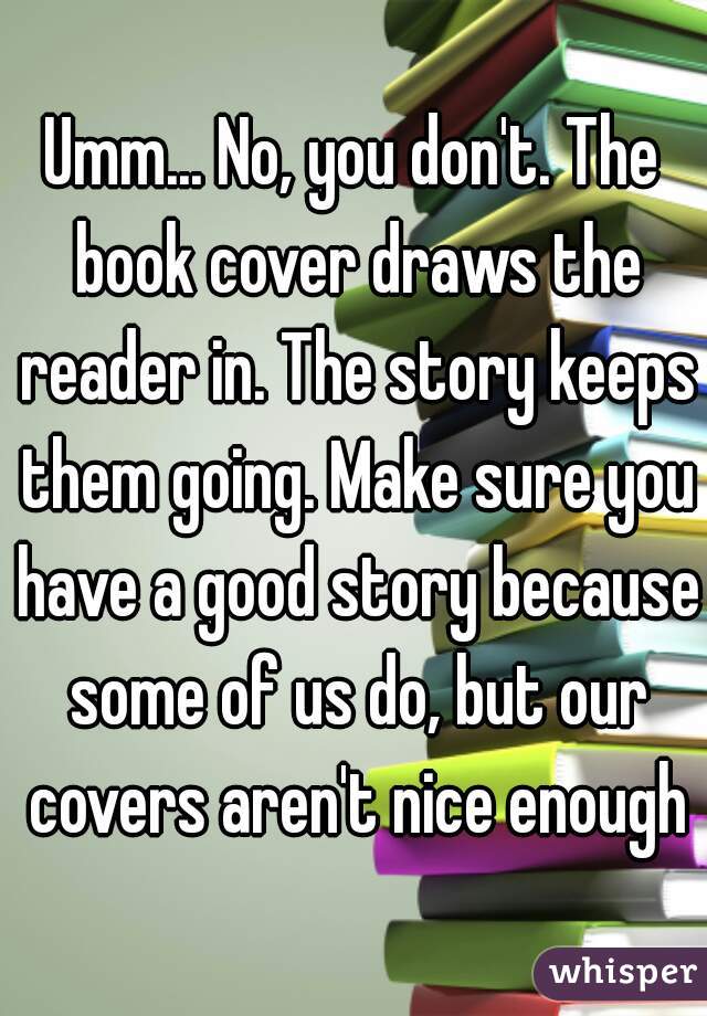 Umm... No, you don't. The book cover draws the reader in. The story keeps them going. Make sure you have a good story because some of us do, but our covers aren't nice enough