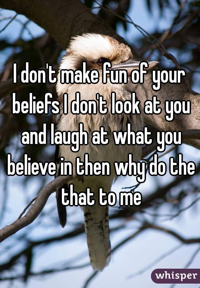 I don't make fun of your beliefs I don't look at you and laugh at what you believe in then why do the that to me