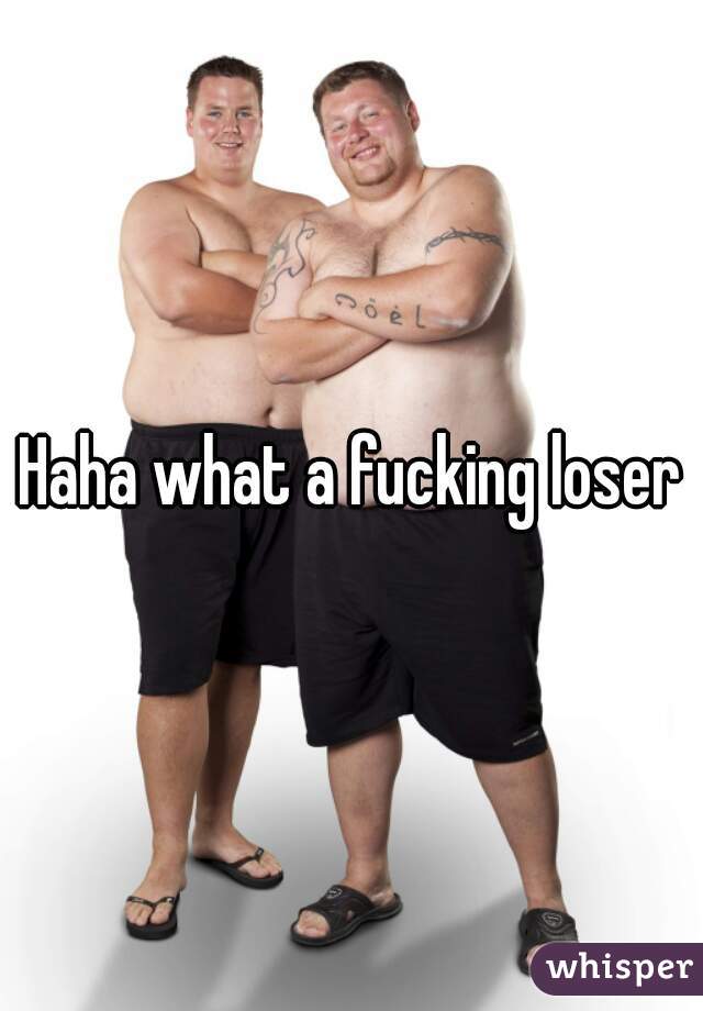 Haha what a fucking loser