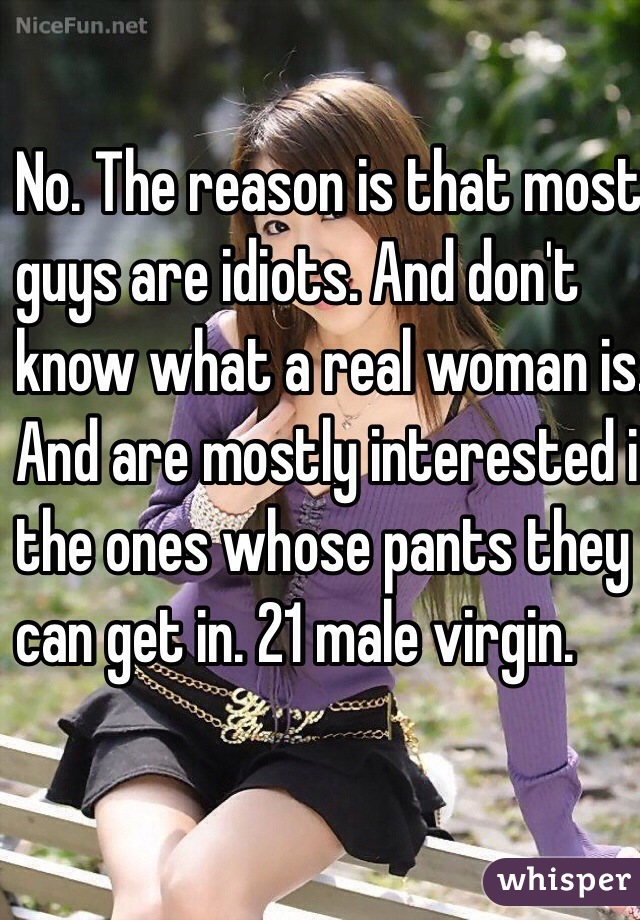 No. The reason is that most
 guys are idiots. And don't 
know what a real woman is. 
And are mostly interested in 
the ones whose pants they 
can get in. 21 male virgin. 

