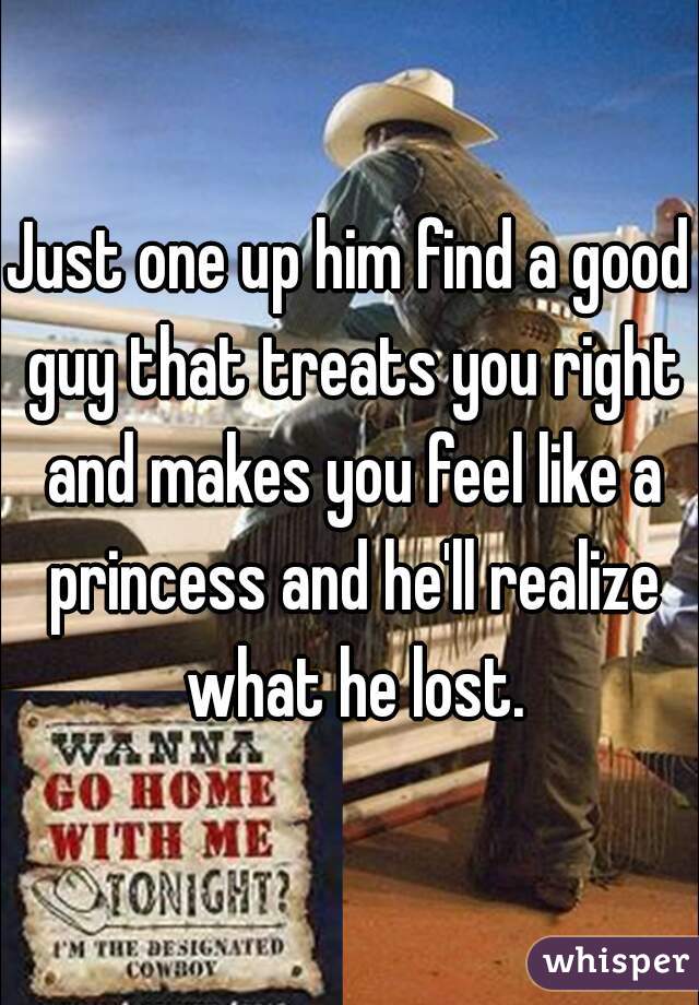 Just one up him find a good guy that treats you right and makes you feel like a princess and he'll realize what he lost.