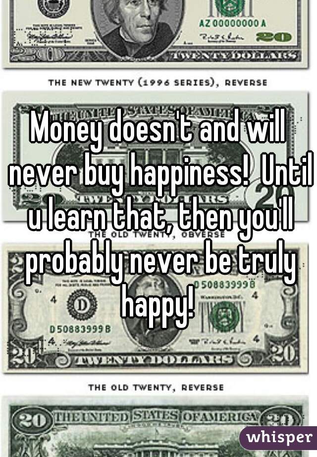 Money doesn't and will never buy happiness!  Until u learn that, then you'll probably never be truly happy! 